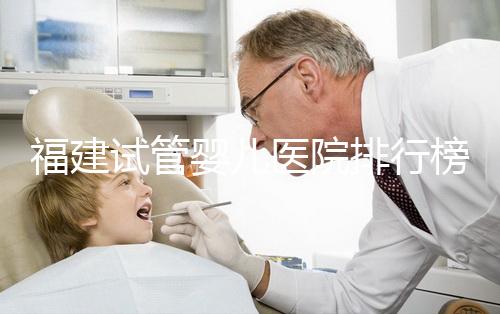 福建試管嬰兒醫院排行榜、哪家比較好，詳細介紹