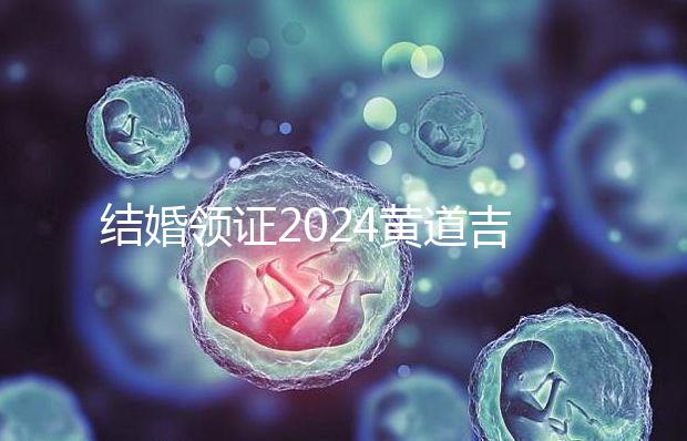 結(jié)婚領(lǐng)證2024黃道吉日答案來了，不懂該怎么選進(jìn)來看