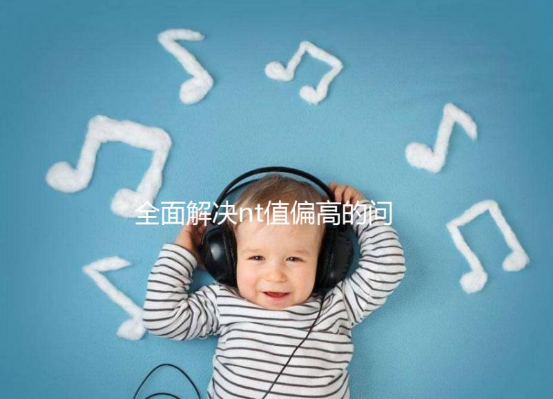 全面解決nt值偏高的問題，要孩子還是引產不再存疑