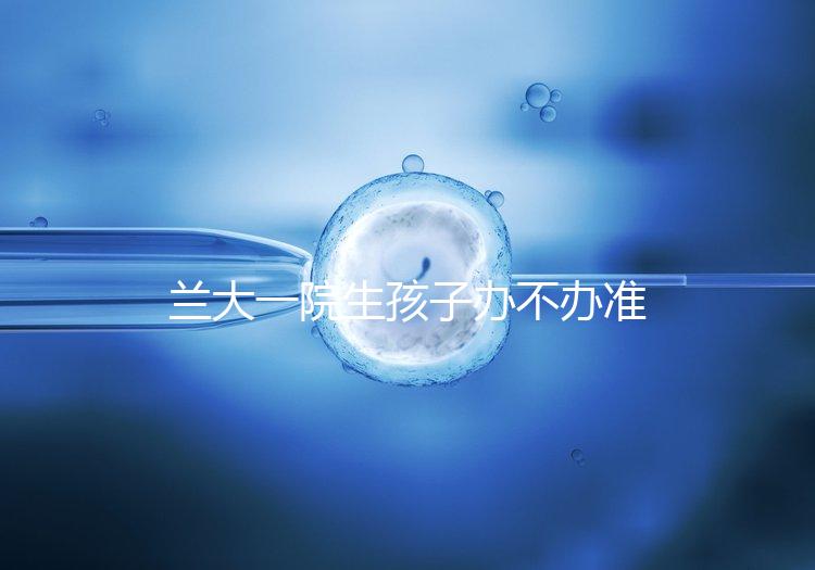 蘭大一院生孩子辦不辦準(zhǔn)生證答案來(lái)襲，需要準(zhǔn)備啥立馬get