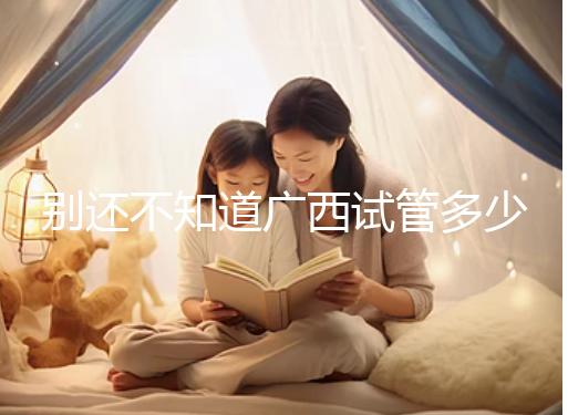 別還不知道廣西試管多少錢一次，2024助孕費用明細表快收藏