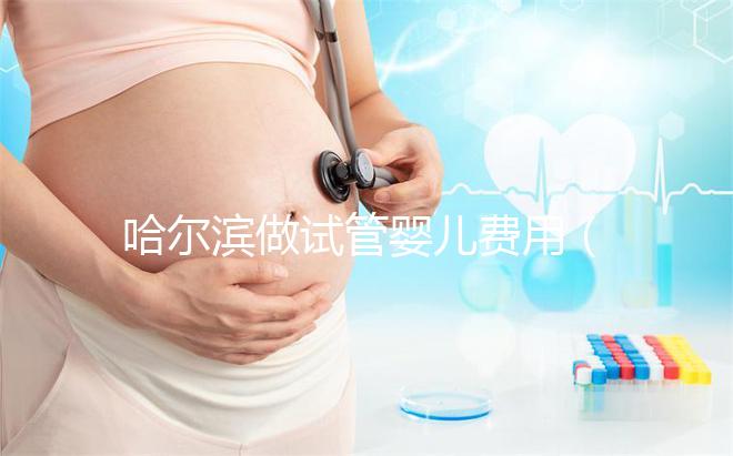 哈爾濱做試管嬰兒費(fèi)用（哈爾濱做試管嬰兒費(fèi)用多少錢）