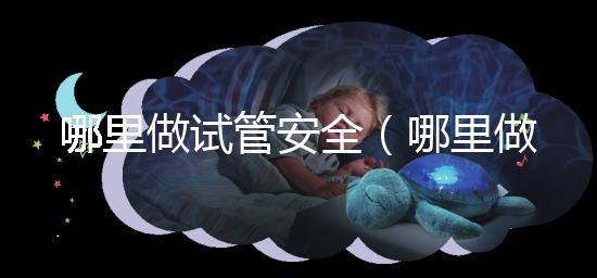 哪里做試管安全（哪里做試管安全可靠）