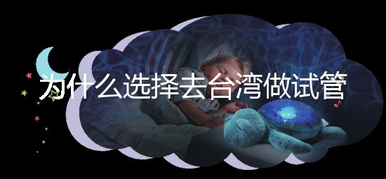 為什么選擇去臺灣做試管嬰兒？技術更好，還是更平價？