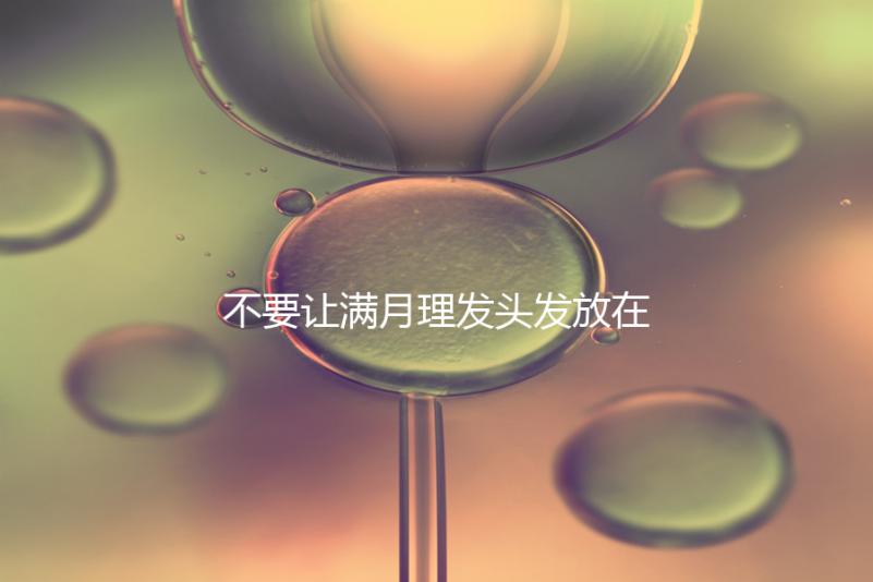 不要讓滿月理發(fā)頭發(fā)放在哪里最好，剃須前看看