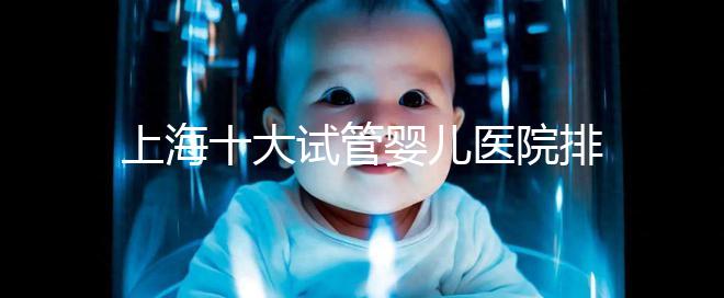 上海十大試管嬰兒醫(yī)院排名：成功率及費(fèi)用對比（2025最新版）