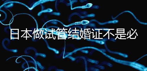 日本做試管結(jié)婚證不是必需證件,單身女性也能實(shí)現(xiàn)生育夢