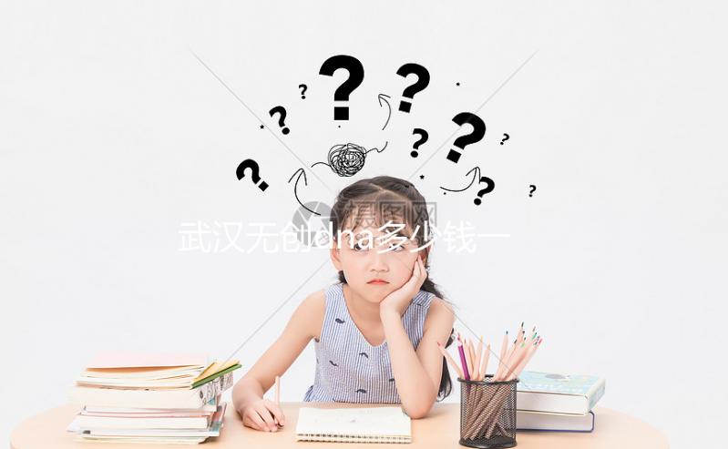 武漢無(wú)創(chuàng)dna多少錢一次看機(jī)構(gòu)，湖北省婦幼符合條件能免費(fèi)