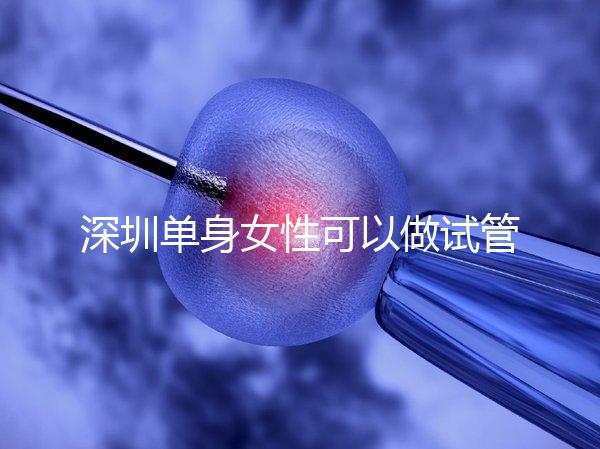 深圳單身女性可以做試管嬰兒嗎？大約多少錢？