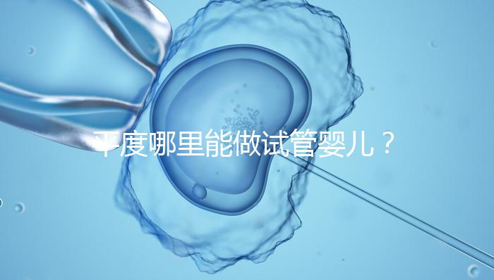 平度哪里能做試管嬰兒？山東省內這些地方隨便選