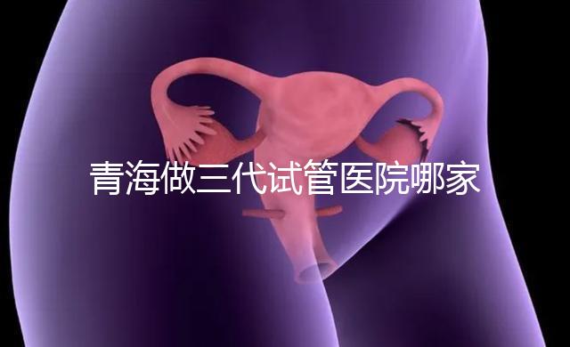 青海做三代試管醫院哪家機構好？