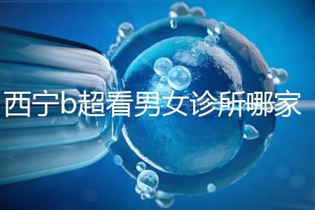 西寧b超看男女診所哪家好一文說清，湟中區、城中區費用不同