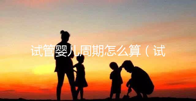 試管嬰兒周期怎么算（試管嬰兒周期怎么算預(yù)產(chǎn)期）