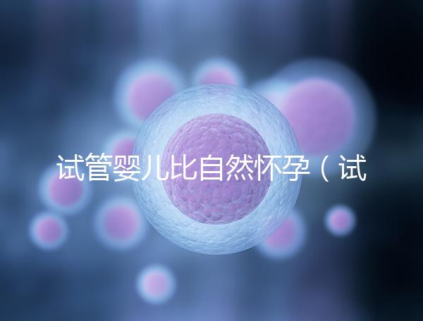 試管嬰兒比自然懷孕(試管嬰兒比自然懷孕的孩子聰明嗎)