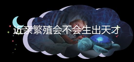 近親繁殖會不會生出天才孩子答案揭曉，最高可達(dá)...