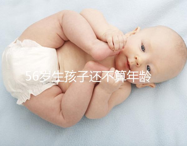 56歲生孩子還不算年齡太大？看二胎正不正常就明了
