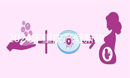 2024年重慶產(chǎn)假新政策，按照這個標準發(fā)放178天生育津貼和工資